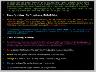  Because light has a frequency, it can be assumed that light of different colours have
different frequencies. When a human is exposed to a particular colour light, his or her
emotions or bodily functions will be affected in some way. For example, it has been
found that when exposed to prolonged red light, a person’s blood pressure will rise, and
the opposite will happen when exposed to a prolonged blue light.
 Colour Psychology - The Psychological Effects of Colour
 While perceptions of colour are somewhat subjective, there are some colour effects that have
universal meaning. Colours in the red area of the color spectrum are known as warm
colours and include red, orange and yellow. These warm colours evoke emotions ranging from
feelings of warmth and comfort to feelings of anger and hostility.
 Colours on the blue side of the spectrum are known as cool colours and include blue, purple
and green. These colours are often described as calm, but can also call to mind feelings of
sadness or indifference.
 Colour Psychology as Therapy
 Several ancient cultures, including the Egyptians and Chinese, practiced chromotherapy, or
using colours to heal. Chromotherapy is sometimes referred to as light therapy and is still used
today as a holistic or alternative treatment. In this treatment:
 Red was used to stimulate the body and mind and to increase circulation.
 Yellow was thought to stimulate the nerves and purify the body.
 Orange was used to heal the lungs and to increase energy levels.
 Blue was believed to soothe illnesses and treat pain.
 Indigo shades were thought to alleviate skin problems.
3
 