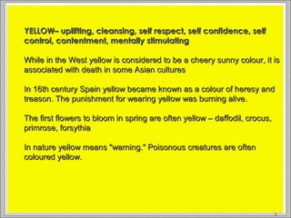 YELLOW
YELLOW– uplifting, cleansing, self respect, self confidence, selfYELLOW– uplifting, cleansing, self respect, self confidence, self
control, contentment, mentally stimulatingcontrol, contentment, mentally stimulating
While in the West yellow is considered to be a cheery sunny colour, it isWhile in the West yellow is considered to be a cheery sunny colour, it is
associated with death in some Asian culturesassociated with death in some Asian cultures
In 16th century Spain yellow became known as a colour of heresy andIn 16th century Spain yellow became known as a colour of heresy and
treason. The punishment for wearing yellow was burning alive.treason. The punishment for wearing yellow was burning alive.
The first flowers to bloom in spring are often yellow – daffodil, crocus,The first flowers to bloom in spring are often yellow – daffodil, crocus,
primrose, forsythiaprimrose, forsythia
In nature yellow means "warning." Poisonous creatures are oftenIn nature yellow means "warning." Poisonous creatures are often
coloured yellow.coloured yellow.
5
 