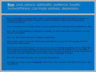  Blue is a globally accepted "safe" colour. It can be used for almost any kind of website, no
matter its audience, location or goal. It would be therefore safe to say that blue is an
international colour.
 Blue is described as a favorite colour by many people and is the color most preferred by men.
 Blue calls to mind feelings of calmness or serenity. It is often described as peaceful, tranquil,
secure, and orderly.
 Blue can also create feelings of sadness or aloofness.
 Blue is often used to decorate offices because research has shown that people are more
productive in blue rooms.
 Blue is one of the most popular colours, but it is one of the least appetizing. Some weight loss
plans even recommend eating your food off of a blue plate. Blue rarely occurs naturally in
food aside from blueberries and some plums. Also, humans are geared to avoid foods that are
poisonous and blue colouring in food is often a sign of spoilage or poison.
 Blue can also lower the pulse rate and body temperature.
 Consider how blue is used in language: blue moon, blue Monday, blue blood, the blues, and
blue ribbon.
7
 