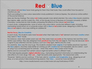  The colours red and blue have more going for them than their looks; they could affect how focused or
creative you are.
 That's according to a new colour association study published in Science Express, the advance online edition
of the journal Science.
 Here are the key findings: The colour red makes people more detail-oriented, the colour blue boosts creativity.
 Ravi Mehta, MBA, and Rui (Juliet) Zhu, PhD, of the Sauder School of Business at Canada's University of British
Columbia, conducted six color studies comparing the effects of the colours red and blue.
 In each study, undergraduates, none of whom was colour blind, conducted different tasks, including
memorizing words shown on a computer screen with a blue or red screen saver, designing a child's toy from
blue or red objects, and copy editing an address list.
 Red for Focus, Blue for Creativity
 In each study, the students were more focused when their tasks had a "red" element and more creative when
they were in "blue" mode.
 For instance, when their screen saver was red, they were more accurate on the memory test and they were
better copy editors. They also designed more practical toys from the red objects. That may be because red is
a signal to pay attention and be cautious, such as in stop signs, Mehta and Zhu note.
 For creativity, blue was the way to go. The students created more original, if not terribly practical, toys from
the blue objects. And they were better at coming up with creative but not impossible uses for a brick -- such
as using it as a scratching post for animals -- when they were in blue screen saver mode.
 Mehta and Zui conclude that certain colours might be better suited to different tasks.
 "If the task requires people's vigilant attention (e.g., memorizing important information or understanding the
side effects of a new drug), then red ... might be particularly appropriate," the researchers write.
 "However," Mehta and Zui continue, "if the task calls for creativity and imagination (e.g., designing an art
shop, or a new product idea brainstorming session), then blue ... would be more beneficial."
http://www.medicinenet.com/script/main/art.asp?articlekey=97491
9
 