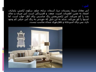 ‫آبی‬:
‫آبی‬‫معادل‬،‫سرما‬،‫زمستان‬،‫دریا‬،‫آسمان‬،‫سایه‬،‫صلح‬،‫سکون‬،‫آرامش‬،‫پایداری‬
‫اعتماد‬‫به‬،‫نفس‬،‫اطمینان‬،‫امنیت‬،‫ضعف‬‫و‬‫افسردگی‬‫است‬.‫آبی‬‫ضربان‬‫و‬‫دمای‬
‫بدن‬‫را‬‫کم‬‫کند‬‫می‬.‫آبی‬‫بخش‬‫آرامش‬‫رنگ‬‫مناسبی‬‫برای‬‫اتاق‬‫خواب‬‫است‬.‫اما‬
‫اشتها‬‫را‬‫کور‬،‫کند‬‫می‬‫شاید‬‫به‬‫این‬‫دلیل‬‫که‬‫خوردنی‬‫به‬‫رنگ‬‫آبی‬‫خیلی‬‫کم‬‫وج‬‫ود‬
،‫دارد‬‫پس‬‫برای‬‫آشپزخانه‬‫و‬‫ناهارخوری‬‫چندان‬‫مناسب‬‫نیست‬.
 