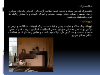 ‫خاکستری‬:
‫خاکستری‬‫که‬‫بین‬‫سیاه‬‫و‬‫سفید‬‫است‬‫عالمت‬،‫آراستگی‬،‫احترام‬،‫پایداری‬‫زیر‬،‫کی‬
،‫درایت‬،‫بدبینی‬،‫پیری‬‫خنثی‬،‫بودن‬،‫امنیت‬‫و‬‫آلودگی‬‫است‬‫و‬‫با‬‫بیشتر‬‫رنگ‬‫ها‬‫به‬
‫خوبی‬‫هماهنگ‬‫شود‬‫می‬.
‫ای‬ ‫قهوه‬:
‫ای‬‫قهوه‬‫رنگ‬‫خاک‬‫و‬‫نماینده‬‫زمین‬‫و‬‫ثبات‬‫است‬.‫رنگ‬،‫ای‬‫قهوه‬،‫شکالت‬‫و‬‫نرمی‬‫و‬
‫لوکس‬‫بودن‬‫آن‬‫را‬‫به‬‫ذهن‬‫آورد‬‫می‬.‫حس‬،‫اشرافیت‬،‫آسایش‬،‫درایت‬،‫قدرت‬،‫عمق‬
،‫طبیعت‬،‫سنت‬‫و‬‫سنگینی‬‫دارد‬.‫رنگ‬‫چوب‬‫است‬‫و‬‫مقادیر‬‫زیادی‬‫از‬‫آن‬‫در‬‫فضاهای‬
‫داخلی‬‫به‬‫کار‬‫رود‬‫می‬.
 