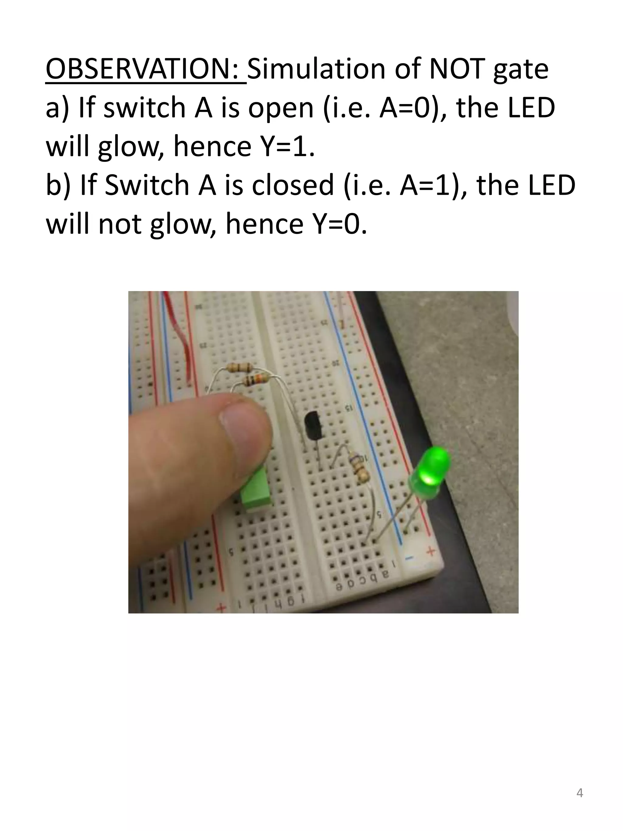 OBSERVATION: Simulation of NOT gate
a) If switch A is open (i.e. A=0), the LED
will glow, hence Y=1.
b) If Switch A is closed (i.e. A=1), the LED
will not glow, hence Y=0.
4