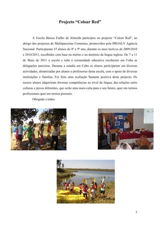 Projecto “Colour Red”


       A Escola Básica Fialho de Almeida participou no projecto “Colour Red”, ao
abrigo dos projectos de Multiparcerias Comenius, promovidos pela PROALV Agência
Nacional. Participaram 15 alunos do 8º e 9º ano, durante os anos lectivos de 2009/2010
e 2010/2011, escolhidos com base no mérito e no domínio da língua inglesa. De 7 a 11
de Maio de 2011 a escola e toda a comunidade educativa receberam em Cuba as
delegações parceiras. Durante a estadia em Cuba os alunos participaram em diversas
actividades, dinamizadas por alunos e professores desta escola, com o apoio de diversas
instituições e famílias. Foi feita uma avaliação bastante positiva deste projecto. Os
nossos alunos adquiriram diversas competências ao nível da língua, das relações entre
culturas e povos diferentes, que serão uma mais-valia para o seu futuro, quer em termos
profissionais quer em termos pessoais.
       Obrigado a todos.




                                                                                     1
 