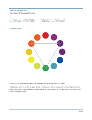 ! of !3 3
MARYROSE THALER
Type, Colour & Conceptual Process
Colour Identity - Triadic Colours
Triadic Colours
A triadic colour scheme uses colours that are evenly spaced around the colour wheel.
Triadic colour schemes tend to be quite vibrant, even if you use pale or unsaturated versions of your hues. To
use a triadic harmony successfully, the colours should be carefully balanced - let one colour dominate and use
the two others for accent.
 