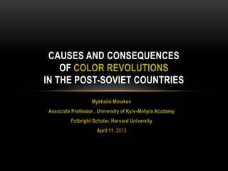 CAUSES AND CONSEQUENCES
OF COLOR REVOLUTIONS
IN THE POST-SOVIET COUNTRIES
Mykhailo Minakov
Associate Professor , University of Kyiv-Mohyla Academy
Fulbright Scholar, Harvard University
April 11, 2013

 
