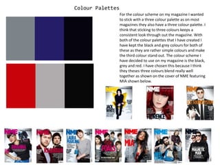 Colour Palettes For the colour scheme on my magazine I wanted to stick with a three colour palette as on most magazines they also have a three colour palette. I think that sticking to three colours keeps a consistent look through out the magazine. With both of the colour palettes that I have created I have kept the black and grey colours for both of these as they are rather simple colours and make the third colour stand out. The colour scheme I have decided to use on my magazine is the black, grey and red. I have chosen this because I think they theses three colours blend really well together as shown on the cover of NME featuring MIA shown below. 
