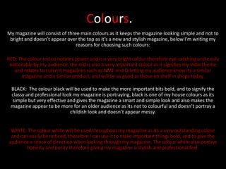 Colours.
My magazine will consist of three main colours as it keeps the magazine looking simple and not to
 bright and doesn’t appear over the top as it’s a new and stylish magazine, below I'm writing my
                                reasons for choosing such colours:

RED: The colour red co notates power and is a very bright colour therefore eye-catching and easily
 noticeable by my audience, the red is also a very important colour as it signifies my indie theme
   and relates to current magazines such as NME and Q letting my audience know its a similar
      magazine and a similar product, and will be as good as those on shelf in shops today.

 BLACK: The colour black will be used to make the more important bits bold, and to signify the
 classy and professional look my magazine is portraying, black is one of my house colours as its
 simple but very effective and gives the magazine a smart and simple look and also makes the
 magazine appear to be more for an older audience as its not to colourful and doesn’t portray a
                            childish look and doesn’t appear messy.


 WHITE: The colour white will be used throughout my magazine as its a very outstanding colour
 and can easily be noticed, therefore I can use it to make important things bold, and to give the
audience a sense of direction when looking through my magazine. The colour white also portays
        honesty and purity therefore giving my magazine a stylish and professional feel.
 
