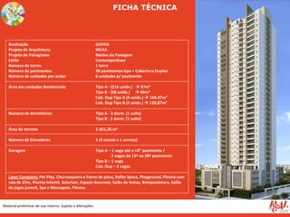 Material preliminar de uso interno. Sujeito a alterações.
FICHA TÉCNICA
Realização GAFISA
Projeto de Arquitetura MCAA
Projeto de Paisagismo Núcleo da Paisagem
Estilo Contemporâneo
Número de torres 1 torre
Número de pavimentos 28 pavimentos tipo + Cobertura Duplex
Número de unidades por andar 6 unidades p/ pavimento
Área das unidades Residenciais Tipo A - (116 unids.)  87m²
Tipo B - (58 unids.)  65m²
Cob. Dup Tipo A (4 unids.)  169,47m²
Cob. Dup Tipo B (2 unids.)  120,87m²
Número de dormitórios Tipo A - 3 dorm. (1 suíte)
Tipo B - 2 dorm. (1 suíte)
Área do terreno 2.401,20 m2
Número de Elevadores 5 (4 sociais e 1 serviço)
Garagem Tipo A – 1 vaga até o 14° pavimento /
2 vagas do 15º ao 28º pavimento
Tipo B – 1 vaga
Cob. Dup – 2 vagas
Lazer Completo: Pet Play, Churrasqueira e Forno de pizza, Roller Space, Playground, Piscina com
raia de 25m, Piscina infantil, Solarium, Espaço Gourmet, Salão de festas, Brinquedoteca, Salão
de jogos juvenil, Spa e Massagem, Fitness.
 