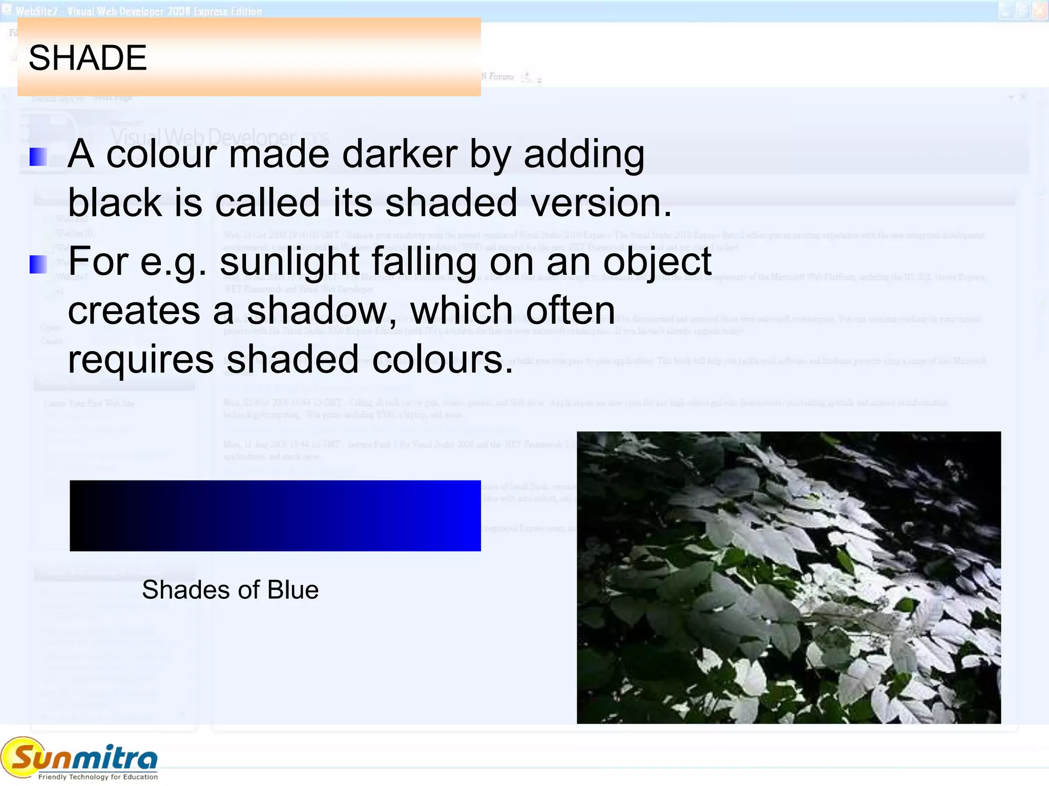 SHADE
A colour made darker by adding
black is called its shaded version.
For e.g. sunlight falling on an object
creates a shadow, which often
requires shaded colours.
Shades of Blue
 