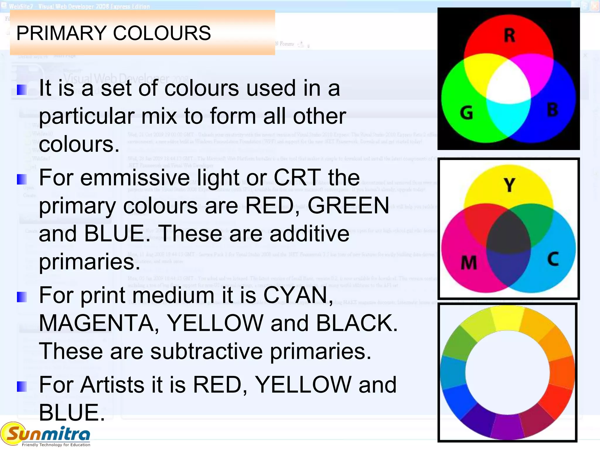 PRIMARY COLOURS
It is a set of colours used in a
particular mix to form all other
colours.
For emmissive light or CRT the
primary colours are RED, GREEN
and BLUE. These are additive
primaries.
For print medium it is CYAN,
MAGENTA, YELLOW and BLACK.
These are subtractive primaries.
For Artists it is RED, YELLOW and
BLUE.
 