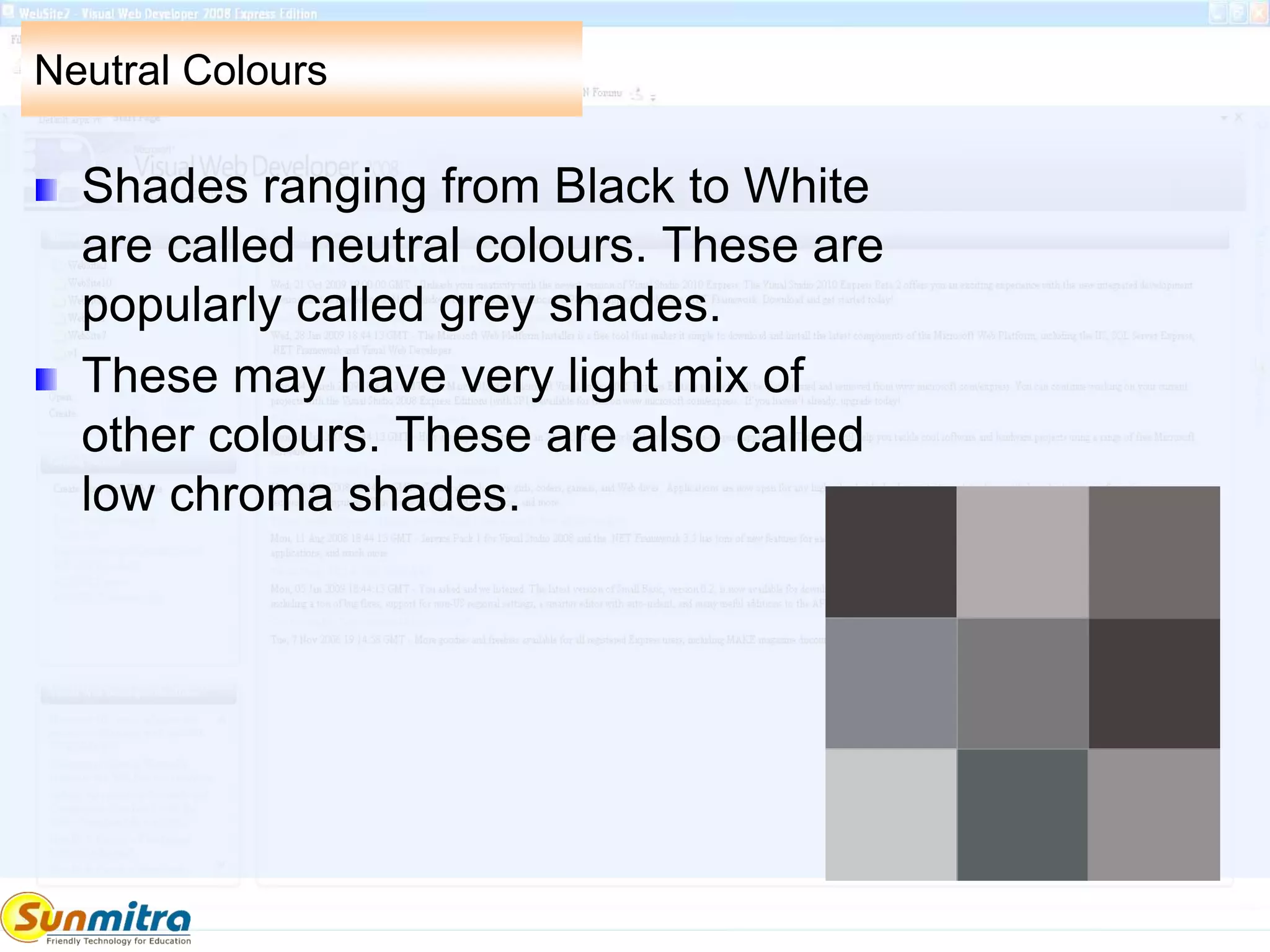 Neutral Colours
Shades ranging from Black to White
are called neutral colours. These are
popularly called grey shades.
These may have very light mix of
other colours. These are also called
low chroma shades.
 