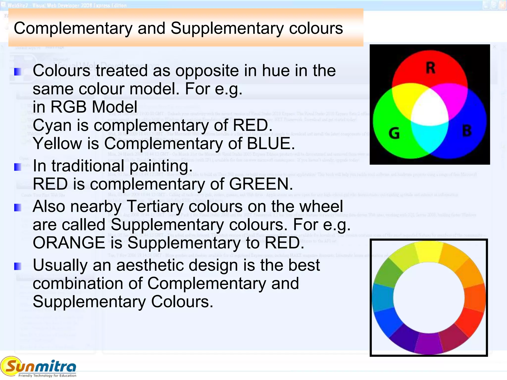 Complementary and Supplementary colours
Colours treated as opposite in hue in the
same colour model. For e.g.
in RGB Model
Cyan is complementary of RED.
Yellow is Complementary of BLUE.
In traditional painting.
RED is complementary of GREEN.
Also nearby Tertiary colours on the wheel
are called Supplementary colours. For e.g.
ORANGE is Supplementary to RED.
Usually an aesthetic design is the best
combination of Complementary and
Supplementary Colours.
 