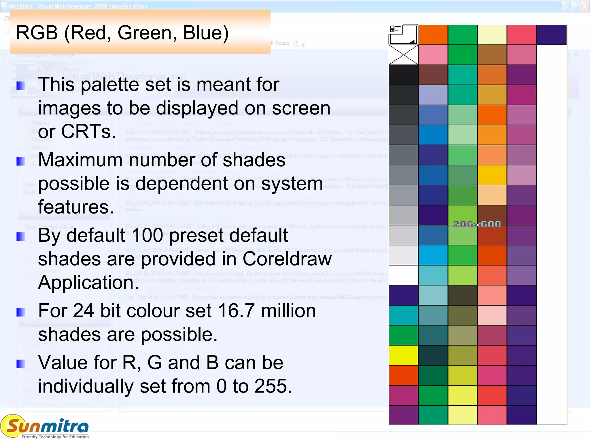 RGB (Red, Green, Blue)
This palette set is meant for
images to be displayed on screen
or CRTs.
Maximum number of shades
possible is dependent on system
features.
By default 100 preset default
shades are provided in Coreldraw
Application.
For 24 bit colour set 16.7 million
shades are possible.
Value for R, G and B can be
individually set from 0 to 255.
 