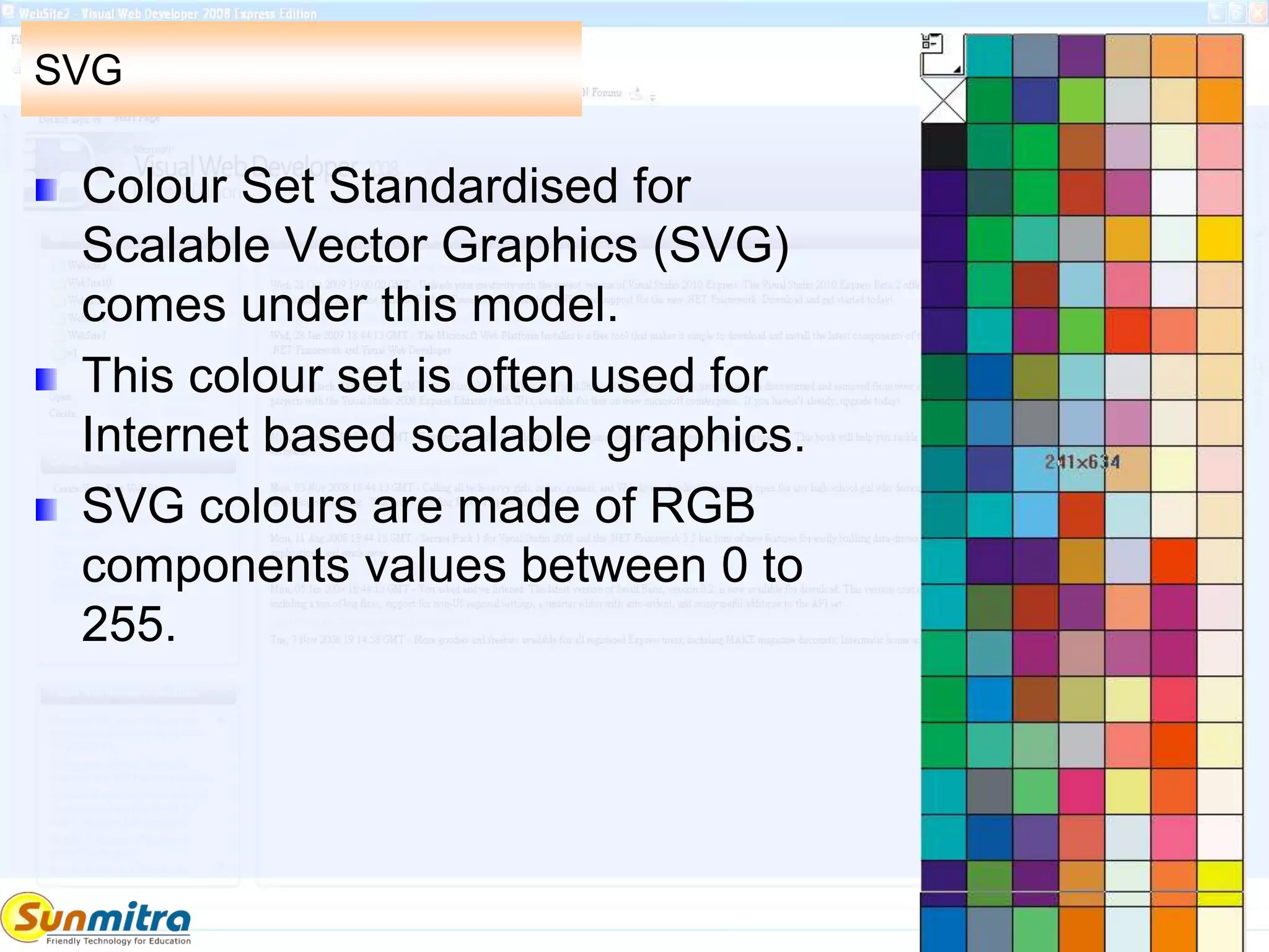 SVG
Colour Set Standardised for
Scalable Vector Graphics (SVG)
comes under this model.
This colour set is often used for
Internet based scalable graphics.
SVG colours are made of RGB
components values between 0 to
255.
 