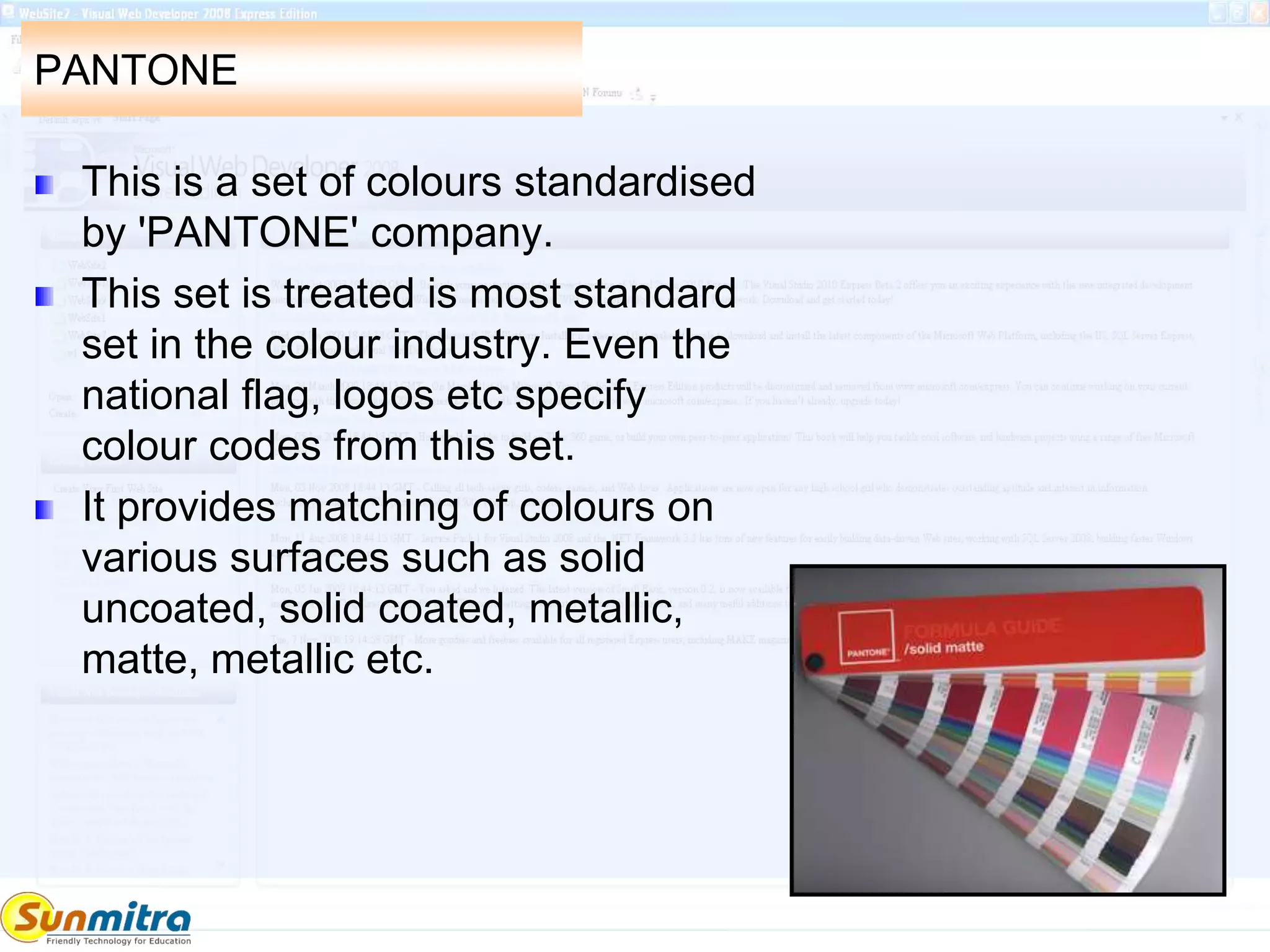 PANTONE
This is a set of colours standardised
by 'PANTONE' company.
This set is treated is most standard
set in the colour industry. Even the
national flag, logos etc specify
colour codes from this set.
It provides matching of colours on
various surfaces such as solid
uncoated, solid coated, metallic,
matte, metallic etc.
 