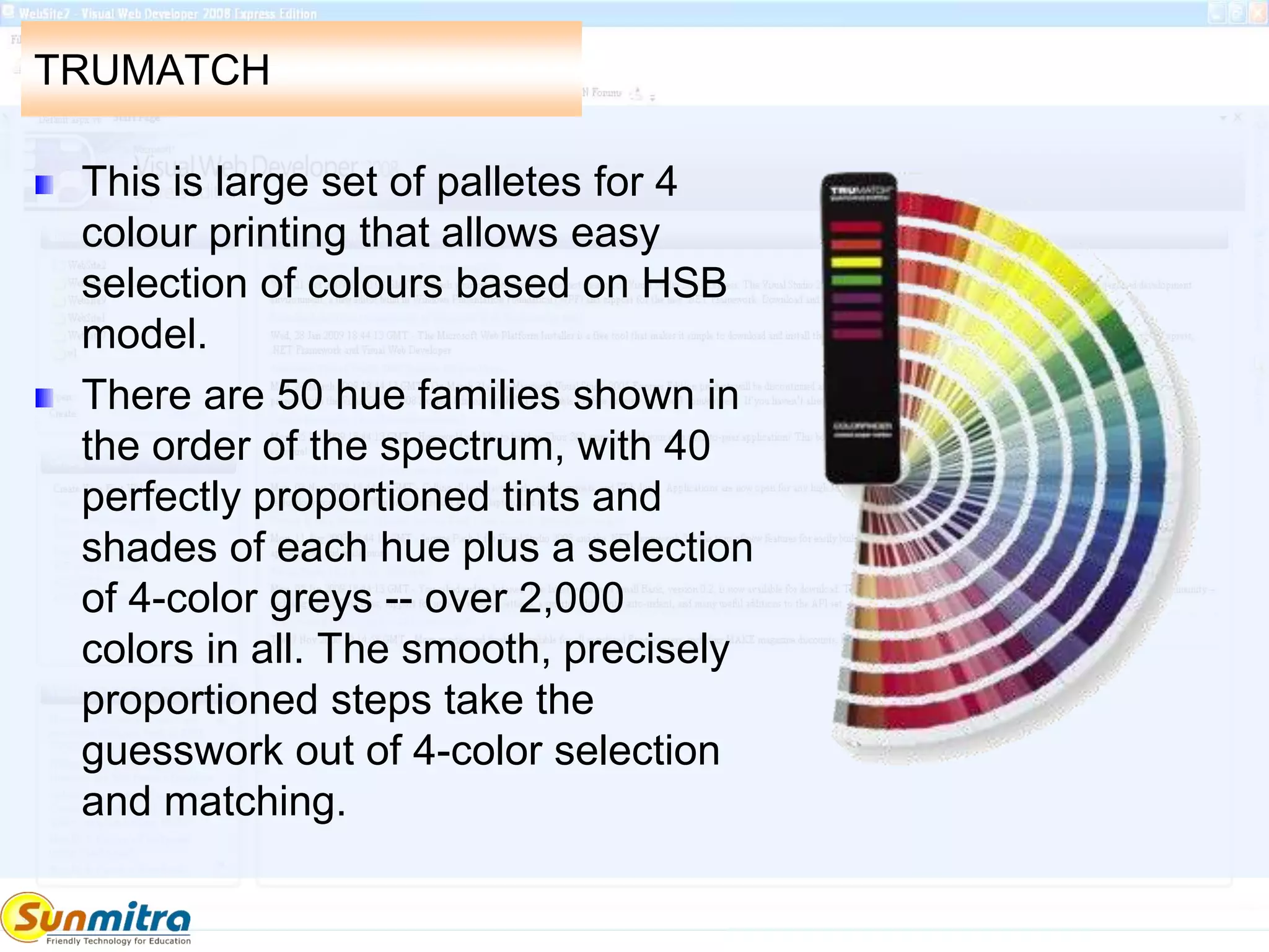 TRUMATCH
This is large set of palletes for 4
colour printing that allows easy
selection of colours based on HSB
model.
There are 50 hue families shown in
the order of the spectrum, with 40
perfectly proportioned tints and
shades of each hue plus a selection
of 4-color greys -- over 2,000
colors in all. The smooth, precisely
proportioned steps take the
guesswork out of 4-color selection
and matching.
 