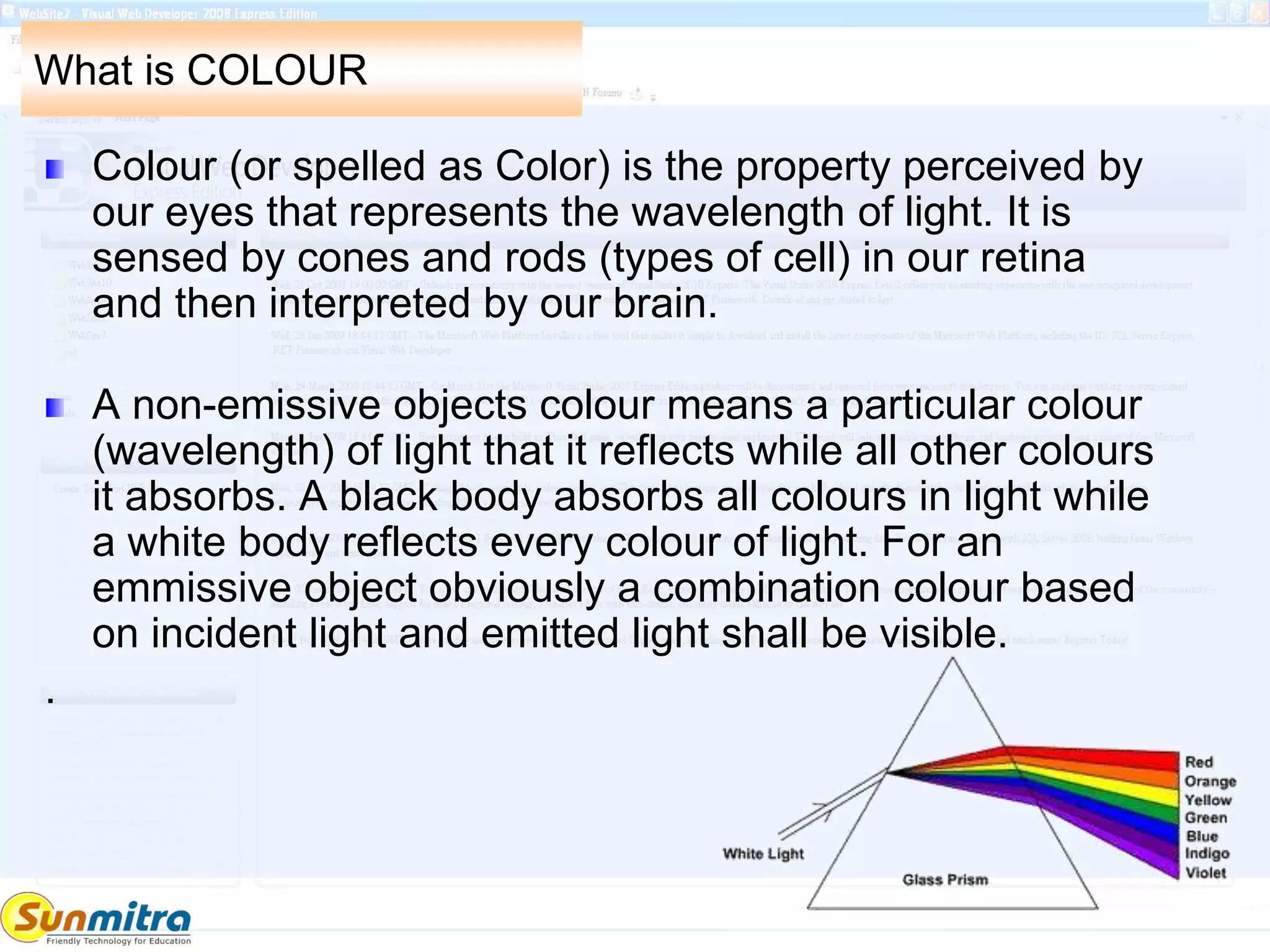 What is COLOUR
Colour (or spelled as Color) is the property perceived by
our eyes that represents the wavelength of light. It is
sensed by cones and rods (types of cell) in our retina
and then interpreted by our brain.
A non-emissive objects colour means a particular colour
(wavelength) of light that it reflects while all other colours
it absorbs. A black body absorbs all colours in light while
a white body reflects every colour of light. For an
emmissive object obviously a combination colour based
on incident light and emitted light shall be visible.
.
 