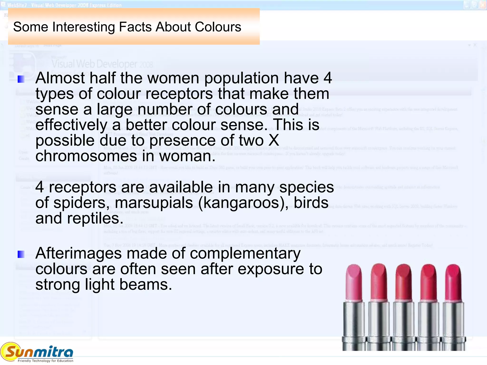 Some Interesting Facts About Colours
Almost half the women population have 4
types of colour receptors that make them
sense a large number of colours and
effectively a better colour sense. This is
possible due to presence of two X
chromosomes in woman.
4 receptors are available in many species
of spiders, marsupials (kangaroos), birds
and reptiles.
Afterimages made of complementary
colours are often seen after exposure to
strong light beams.
 