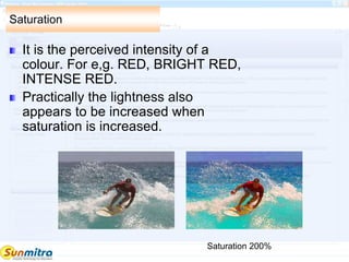 Saturation
It is the perceived intensity of a
colour. For e,g. RED, BRIGHT RED,
INTENSE RED.
Practically the lightness also
appears to be increased when
saturation is increased.
Saturation 200%
 