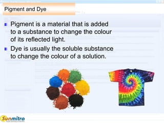 Pigment and Dye
Pigment is a material that is added
to a substance to change the colour
of its reflected light.
Dye is usually the soluble substance
to change the colour of a solution.
 