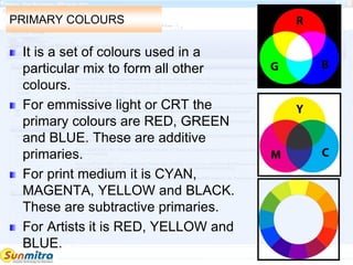 PRIMARY COLOURS
It is a set of colours used in a
particular mix to form all other
colours.
For emmissive light or CRT the
primary colours are RED, GREEN
and BLUE. These are additive
primaries.
For print medium it is CYAN,
MAGENTA, YELLOW and BLACK.
These are subtractive primaries.
For Artists it is RED, YELLOW and
BLUE.
 