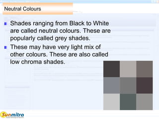 Neutral Colours
Shades ranging from Black to White
are called neutral colours. These are
popularly called grey shades.
These may have very light mix of
other colours. These are also called
low chroma shades.
 