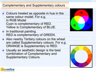 Complementary and Supplementary colours
Colours treated as opposite in hue in the
same colour model. For e.g.
in RGB Model
Cyan is complementary of RED.
Yellow is Complementary of BLUE.
In traditional painting.
RED is complementary of GREEN.
Also nearby Tertiary colours on the wheel
are called Supplementary colours. For e.g.
ORANGE is Supplementary to RED.
Usually an aesthetic design is the best
combination of Complementary and
Supplementary Colours.
 