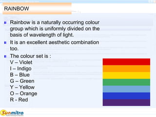 RAINBOW
Rainbow is a naturally occurring colour
group which is uniformly divided on the
basis of wavelength of light.
It is an excellent aesthetic combination
too.
The colour set is :
V – Violet
I – Indigo
B – Blue
G – Green
Y – Yellow
O – Orange
R - Red
 