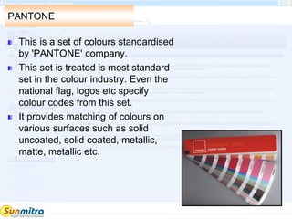 PANTONE
This is a set of colours standardised
by 'PANTONE' company.
This set is treated is most standard
set in the colour industry. Even the
national flag, logos etc specify
colour codes from this set.
It provides matching of colours on
various surfaces such as solid
uncoated, solid coated, metallic,
matte, metallic etc.
 