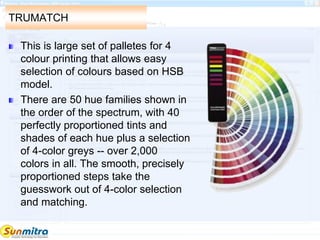 TRUMATCH
This is large set of palletes for 4
colour printing that allows easy
selection of colours based on HSB
model.
There are 50 hue families shown in
the order of the spectrum, with 40
perfectly proportioned tints and
shades of each hue plus a selection
of 4-color greys -- over 2,000
colors in all. The smooth, precisely
proportioned steps take the
guesswork out of 4-color selection
and matching.
 