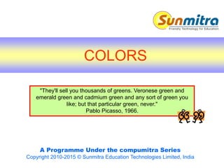 A Programme Under the compumitra Series
Copyright 2010-2015 © Sunmitra Education Technologies Limited, India
"They'll sell you thousands of greens. Veronese green and
emerald green and cadmium green and any sort of green you
like; but that particular green, never."
Pablo Picasso, 1966.
COLORS
 