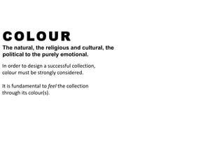 COLOUR
The natural, the religious and cultural, the
political to the purely emotional.
In order to design a successful collection,
colour must be strongly considered.
It is fundamental to feel the collection
through its colour(s).
 