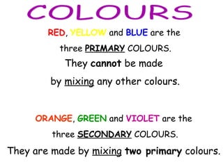 RED, YELLOW and BLUE are the
three PRIMARY COLOURS.
They cannot be made
by mixing any other colours.
ORANGE, GREEN and VIOLET are the
three SECONDARY COLOURS.
They are made by mixing two primary colours.
 