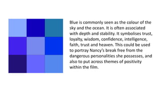 Blue is commonly seen as the colour of the
sky and the ocean. It is often associated
with depth and stability. It symbolises trust,
loyalty, wisdom, confidence, intelligence,
faith, trust and heaven. This could be used
to portray Nancy’s break free from the
dangerous personalities she possesses, and
also to put across themes of positivity
within the film.
 