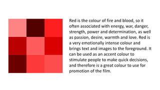 Red is the colour of fire and blood, so it
often associated with energy, war, danger,
strength, power and determination, as well
as passion, desire, warmth and love. Red is
a very emotionally intense colour and
brings text and images to the foreground. It
can be used as an accent colour to
stimulate people to make quick decisions,
and therefore is a great colour to use for
promotion of the film.
 