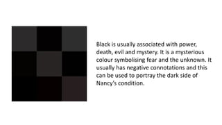 Black is usually associated with power,
death, evil and mystery. It is a mysterious
colour symbolising fear and the unknown. It
usually has negative connotations and this
can be used to portray the dark side of
Nancy’s condition.
 