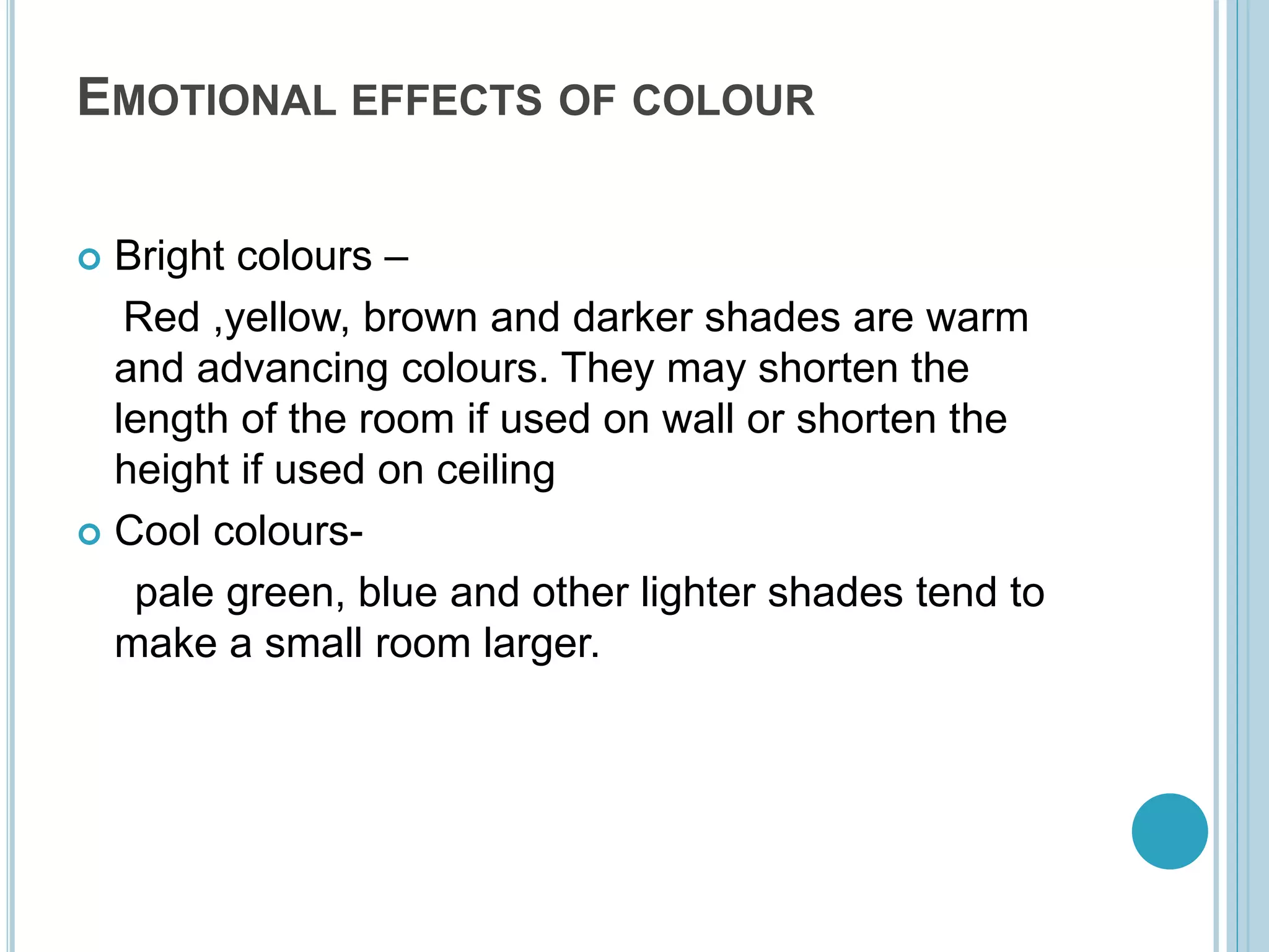 EMOTIONAL EFFECTS OF COLOUR
 Bright colours –
Red ,yellow, brown and darker shades are warm
and advancing colours. They may shorten the
length of the room if used on wall or shorten the
height if used on ceiling
 Cool colours-
pale green, blue and other lighter shades tend to
make a small room larger.
 