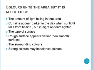 COLOURS UNITE THE AREA BUT IT IS
AFFECTED BY
 The amount of light falling in that area
 Curtains appear darker in the day when sunlight
falls from beside , but in night appears lighter
 The type of surface
 Rough surface appears darker then smooth
surfaces
 The surrounding colours
 Strong colours may imbalance colours
 