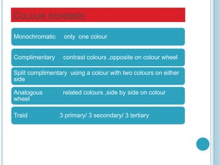 COLOUR SCHEMES
Monochromatic only one colour
Complimentary contrast colours ,opposite on colour wheel
Split complimentary using a colour with two colours on either
side
Analogous related colours ,side by side on colour
wheel
Traid 3 primary/ 3 secondary/ 3 tertiary
 