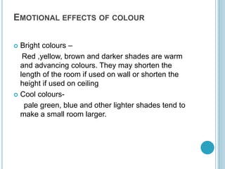 EMOTIONAL EFFECTS OF COLOUR
 Bright colours –
Red ,yellow, brown and darker shades are warm
and advancing colours. They may shorten the
length of the room if used on wall or shorten the
height if used on ceiling
 Cool colours-
pale green, blue and other lighter shades tend to
make a small room larger.
 