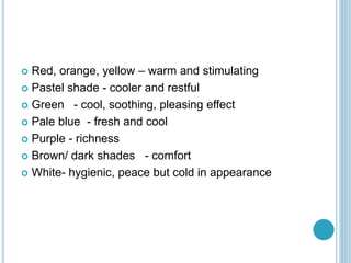  Red, orange, yellow – warm and stimulating
 Pastel shade - cooler and restful
 Green - cool, soothing, pleasing effect
 Pale blue - fresh and cool
 Purple - richness
 Brown/ dark shades - comfort
 White- hygienic, peace but cold in appearance
 