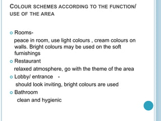 COLOUR SCHEMES ACCORDING TO THE FUNCTION/
USE OF THE AREA
 Rooms-
peace in room, use light colours , cream colours on
walls. Bright colours may be used on the soft
furnishings
 Restaurant
relaxed atmosphere, go with the theme of the area
 Lobby/ entrance -
should look inviting, bright colours are used
 Bathroom
clean and hygienic
 