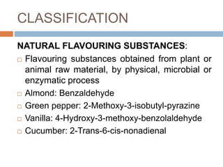 CLASSIFICATION
NATURAL FLAVOURING SUBSTANCES:
 Flavouring substances obtained from plant or
animal raw material, by physical, microbial or
enzymatic process
 Almond: Benzaldehyde
 Green pepper: 2-Methoxy-3-isobutyl-pyrazine
 Vanilla: 4-Hydroxy-3-methoxy-benzolaldehyde
 Cucumber: 2-Trans-6-cis-nonadienal
 