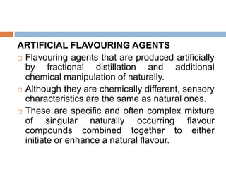ARTIFICIAL FLAVOURING AGENTS
 Flavouring agents that are produced artificially
by fractional distillation and additional
chemical manipulation of naturally.
 Although they are chemically different, sensory
characteristics are the same as natural ones.
 These are specific and often complex mixture
of singular naturally occurring flavour
compounds combined together to either
initiate or enhance a natural flavour.
 