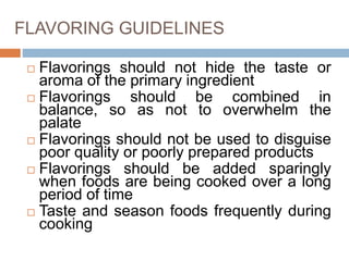 FLAVORING GUIDELINES
 Flavorings should not hide the taste or
aroma of the primary ingredient
 Flavorings should be combined in
balance, so as not to overwhelm the
palate
 Flavorings should not be used to disguise
poor quality or poorly prepared products
 Flavorings should be added sparingly
when foods are being cooked over a long
period of time
 Taste and season foods frequently during
cooking
 