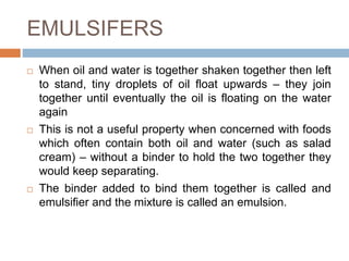 EMULSIFERS
 When oil and water is together shaken together then left
to stand, tiny droplets of oil float upwards – they join
together until eventually the oil is floating on the water
again
 This is not a useful property when concerned with foods
which often contain both oil and water (such as salad
cream) – without a binder to hold the two together they
would keep separating.
 The binder added to bind them together is called and
emulsifier and the mixture is called an emulsion.
 