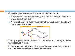  Emulsifiers are molecules that have two different ends:
 A hydrophilic end (water-loving) that forms chemical bonds with
water but not with oils
 A hydrophobic end (water-hating) that forms chemical bonds with
oils but not with water
 The hydrophilic 'head' dissolves in the water and the hydrophobic
'tail' dissolves in the oil
 In this way, the water and oil droplets become unable to separate
out – the mixture formed is called an emulsion
 