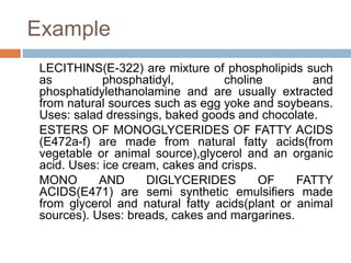 Example
LECITHINS(E-322) are mixture of phospholipids such
as phosphatidyl, choline and
phosphatidylethanolamine and are usually extracted
from natural sources such as egg yoke and soybeans.
Uses: salad dressings, baked goods and chocolate.
ESTERS OF MONOGLYCERIDES OF FATTY ACIDS
(E472a-f) are made from natural fatty acids(from
vegetable or animal source),glycerol and an organic
acid. Uses: ice cream, cakes and crisps.
MONO AND DIGLYCERIDES OF FATTY
ACIDS(E471) are semi synthetic emulsifiers made
from glycerol and natural fatty acids(plant or animal
sources). Uses: breads, cakes and margarines.
 