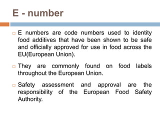 E - number
 E numbers are code numbers used to identity
food additives that have been shown to be safe
and officially approved for use in food across the
EU(European Union).
 They are commonly found on food labels
throughout the European Union.
 Safety assessment and approval are the
responsibility of the European Food Safety
Authority.
 